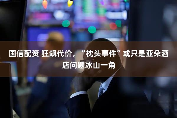 国信配资 狂飙代价，“枕头事件”或只是亚朵酒店问题冰山一角