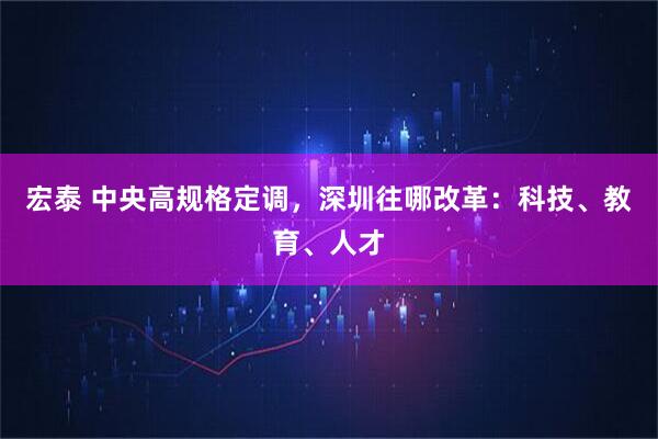 宏泰 中央高规格定调，深圳往哪改革：科技、教育、人才