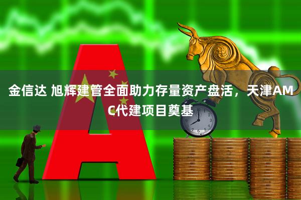 金信达 旭辉建管全面助力存量资产盘活，天津AMC代建项目奠基