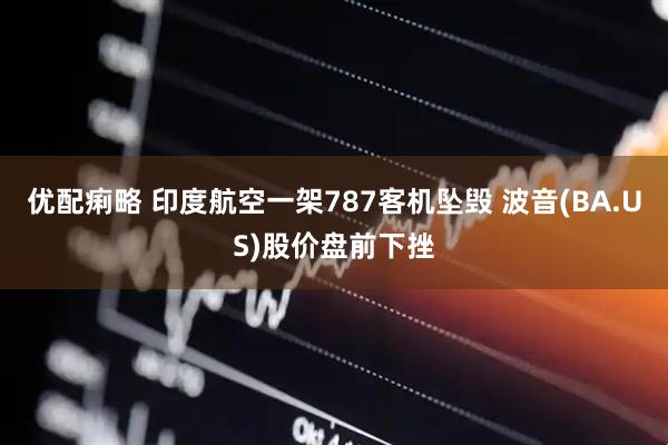 优配痢略 印度航空一架787客机坠毁 波音(BA.US)股价盘前下挫