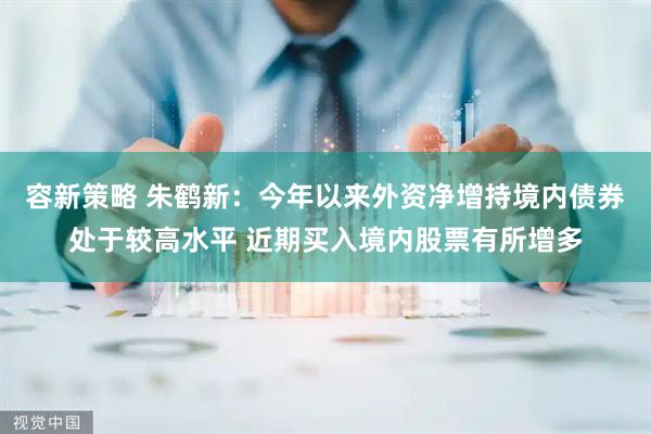 容新策略 朱鹤新：今年以来外资净增持境内债券处于较高水平 近期买入境内股票有所增多
