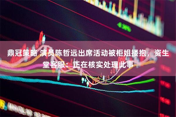 鼎冠策略 演员陈哲远出席活动被柜姐搂抱，资生堂客服：正在核实处理此事