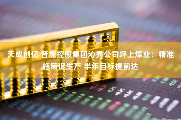 天成创亿 晋能控股集团沁秀公司坪上煤业：精准施策促生产 半年目标提前达