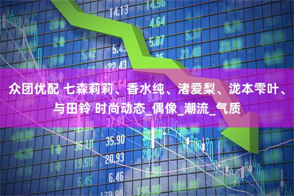 众团优配 七森莉莉、香水纯、渚爱梨、泷本雫叶、与田铃 时尚动态_偶像_潮流_气质