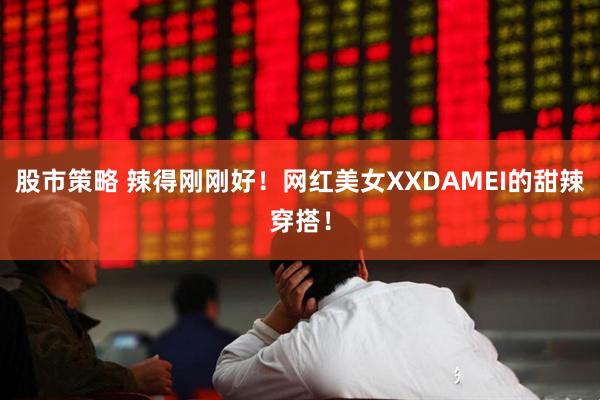 股市策略 辣得刚刚好！网红美女XXDAMEI的甜辣穿搭！