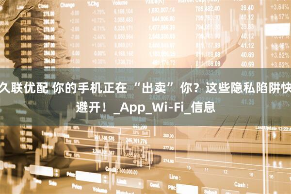久联优配 你的手机正在 “出卖” 你？这些隐私陷阱快避开！_App_Wi-Fi_信息