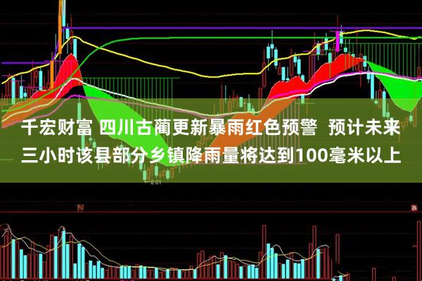 千宏财富 四川古蔺更新暴雨红色预警  预计未来三小时该县部分乡镇降雨量将达到100毫米以上