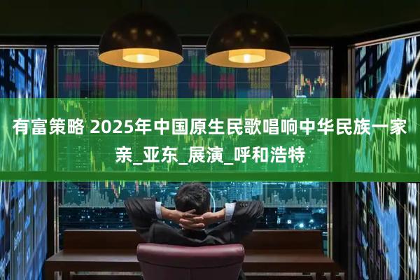 有富策略 2025年中国原生民歌唱响中华民族一家亲_亚东_展演_呼和浩特
