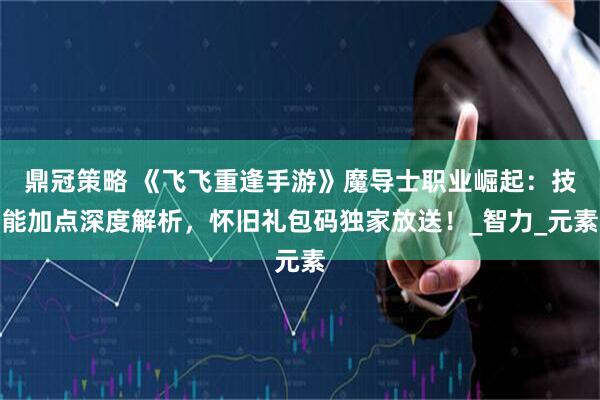 鼎冠策略 《飞飞重逢手游》魔导士职业崛起：技能加点深度解析，怀旧礼包码独家放送！_智力_元素