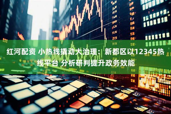 红河配资 小热线撬动大治理：新都区以12345热线平台 分析研判提升政务效能
