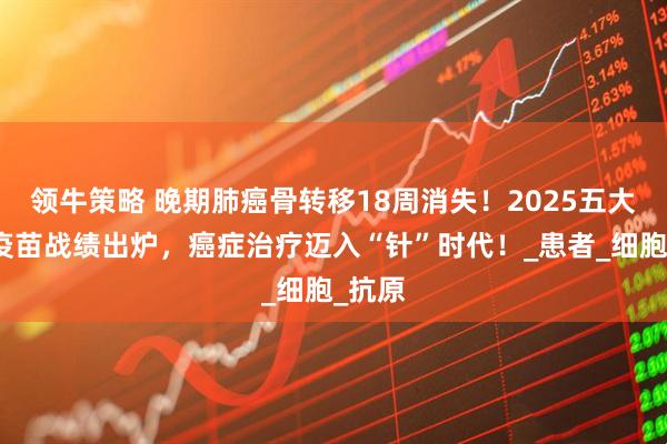 领牛策略 晚期肺癌骨转移18周消失！2025五大肺癌疫苗战绩出炉，癌症治疗迈入“针”时代！_患者_细胞_抗原