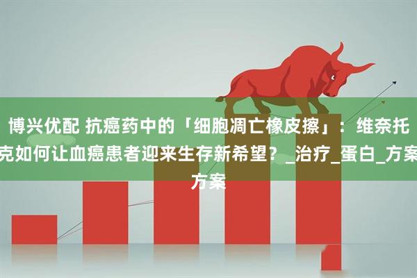博兴优配 抗癌药中的「细胞凋亡橡皮擦」：维奈托克如何让血癌患者迎来生存新希望？_治疗_蛋白_方案