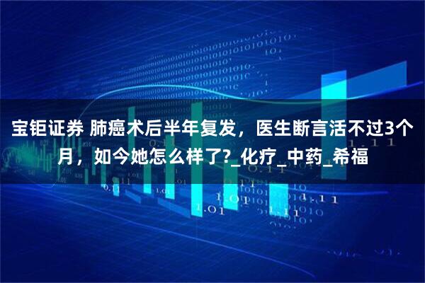 宝钜证券 肺癌术后半年复发，医生断言活不过3个月，如今她怎么样了?_化疗_中药_希福