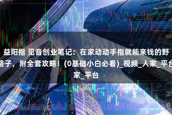益阳指 见音创业笔记：在家动动手指就能来钱的野路子，附全套攻略！(0基础小白必看)_视频_人家_平台