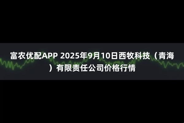 富农优配APP 2025年9月10日西牧科技（青海）有限责任公司价格行情