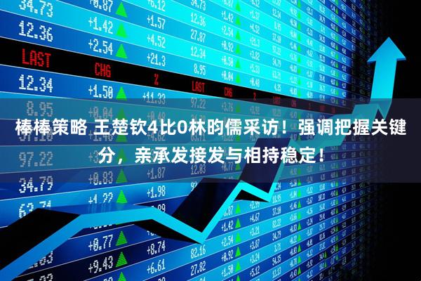 棒棒策略 王楚钦4比0林昀儒采访！强调把握关键分，亲承发接发与相持稳定！