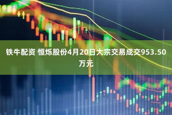 铁牛配资 恒烁股份4月20日大宗交易成交953.50万元